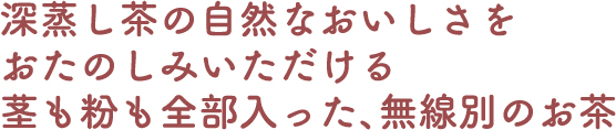 深蒸し茶の自然なおいしさをおたのしみいただける茎も粉も全部入った、無選別のお茶